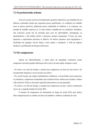 MOVIMENTO OPERÁRIO: Movimento Operário na década de 50 e 60

7.3 O proletariado urbano

       Essa nova classe social era formada pelos operários industriais, que trabalhavam em
fábricas, realizando tarefas que requeriam pouca qualificação. As condições de trabalho
eram as piores possíveis, ganhavam pouco (sobretudo as mulheres e as crianças), sua
jornada de trabalho superava as 12 horas diárias, trabalhavam em ambientes insalubres,
não contavam comas leis de proteção para caso de enfermidades, desemprego ou
aposentadoria, e não tinham direito a descanso semana remunerado. Viviam em casas
pequenas e superlotadas próximas as fabricas. Os bairros operários eram degradantes e
destituídos de qualquer serviço básico, como esgoto e transporte. A falta de higiene
facilitava a proliferação de doenças infecciosas.


7.4 Os camponeses

       Apesar da industrialização, a maior parte da população continuava sendo
camponesa, havendo grandes diferenças entre o povo de uma região europeia e outra:


- No norte e no oeste da Europa, a maioria dos camponeses era dona de suas terras e foi
incorporando maquinas e novas técnicas de cultivo;
- No sul da Europa, nas regiões latifundiárias (Andaluzia e sul da Itália) eram numerosos
os jornaleiros, camponeses assalariados que recebiam baixos salários por jornada e tinham
vida miserável. Nelas as inovações agrícolas demoraram a ser incorporadas;
- No centro e no leste da Europa, a situação dos camponeses era pior, muitos continuaram
servos ate a segunda metade do século XIX.
       O número de camponeses foi diminuindo ao longo do século XIX, pois muitos
deles emigraram para as cidades em busca de trabalho e melhores condições de vida.




                                                                               Página | 23
 