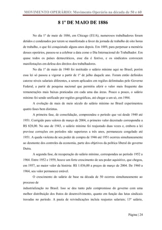 MOVIMENTO OPERÁRIO: Movimento Operário na década de 50 e 60

                              8 1º DE MAIO DE 1886

         No dia 1º de maio de 1886, em Chicago (EUA), numerosos trabalhadores foram
detidos e condenados por terem se manifestado a favor da jornada de trabalho de oito horas
de trabalho, o que foi conquistado alguns anos depois. Em 1889, para perpetuar a memória
desses operários, passou-se a celebrar a data como o Dia Internacional do Trabalhador. Em
quase todos os países democráticos, esse dia é festivo, e os sindicatos convocam
manifestações em defesa dos direitos dos trabalhadores.
         No dia 1º de maio de 1940 foi instituído o salário mínimo aqui no Brasil, porém
essa lei só passou a vigorar a partir de 1º de julho daquele ano. Foram então definidos
catorze níveis salariais diferentes, a serem aplicados em regiões delimitadas pelo Governo
Federal, a partir de pesquisa nacional que permitiu aferir o valor mais frequente das
remunerações mais baixas praticadas em cada uma das áreas. Pouco a pouco, o salário
mínimo foi sendo unificado por regiões geográficas, até chegar a um só, em 1984.
         A evolução de mais de meio século do salário mínimo no Brasil experimentou
quatro fases bem distintas.
         A primeira fase, de consolidação, compreendeu o período que vai desde 1940 até
1951. Corrigido para valores de março de 2004, o primeiro valor decretado correspondia a
R$ 828,00. No ano de 1943, o salário mínimo foi reajustado duas vezes e, embora a lei
previsse correções em períodos não superiores a três anos, permaneceu congelado até
1951. A queda violenta de seu poder de compra de 1946 até 1951 ocorreu simultaneamente
ao desmonte dos controles da economia, parte dos objetivos da política liberal do governo
Dutra.
         A segunda fase, de recuperação do salário mínimo, correspondeu ao período 1952 a
1964. Entre 1952 e 1959, houve um forte crescimento de seu poder aquisitivo, que chegou,
em 1957, ao maior valor da história: R$ 1.036,00 a preços de março de 2004. De 1960 a
1964, seu valor permanece estável.
         O crescimento do salário de base na década de 50 ocorreu simultaneamente ao
processo de
industrialização no Brasil. Isso se deu tanto pelo compromisso do governo com uma
melhor distribuição dos frutos do desenvolvimento, quanto em função das lutas sindicais
travadas no período. A pauta de reivindicações incluía reajustes salariais; 13º salário,



                                                                               Página | 24
 