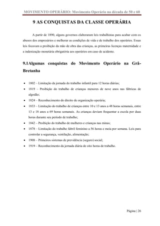 MOVIMENTO OPERÁRIO: Movimento Operário na década de 50 e 60

       9 AS CONQUISTAS DA CLASSE OPERÁRIA

       A partir de 1890, alguns governos elaboraram leis trabalhistas para acabar com os
abusos dos empresários e melhorar as condições de vida e de trabalho dos operários. Essas
leis focavam a proibição da mão de obra das crianças, as primeiras licenças maternidade e
a indenização monetária obrigatória aos operários em caso de acidente.


9.1Algumas conquistas do Movimento Operário na Grã-
Bretanha

   1802 – Limitação da jornada do trabalho infantil para 12 horas diárias;
   1819 – Proibição do trabalho de crianças menores de nove anos nas fábricas de
    algodão;
   1824 – Reconhecimento do direito de organização operária;
   1833 – Limitação do trabalho de crianças entre 10 e 13 anos a 48 horas semanais, entre
    13 e 18 anos a 69 horas semanais. As crianças deviam frequentar a escola por duas
    horas durante seu período de trabalho;
   1842 – Proibição do trabalho de mulheres e crianças nas minas;
   1878 – Limitação do trabalho fabril feminino a 56 horas e meia por semana. Leis para
    controlar a segurança, ventilação, alimentação;
   1908 – Primeiros sistemas de previdência (seguro) social;
   1919 – Reconhecimento da jornada diária de oito horas de trabalho.




                                                                               Página | 26
 