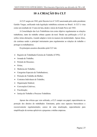 MOVIMENTO OPERÁRIO: Movimento Operário na década de 50 e 60

                         10 A CRIAÇÃO DA CLT

       A CLT surgiu em 1943, pelo Decreto-Lei nº 5.452 sancionada pelo então presidente
Getúlio Vargas, unificando toda legislação trabalhista existente no Brasil. A CLT é vista
como um resultado de 13 anos de luta, desde o início do Estado Novo até 1943.
       A Consolidação das Leis Trabalhistas tem como objetivo regulamentar as relações
trabalhistas, tanto do trabalho urbano quanto do rural. Desde sua publicação a CLT já
sofreu várias alterações, visando adaptar o texto às nuances da modernidade. Apesar disso,
ela continua sendo o principal instrumento para regulamentar as relações de trabalho e
proteger os trabalhadores.
       Os principais assuntos discutidos pela CLT são:


   Registro do Trabalhador/Carteira de Trabalho (CTPS);
   Jornada de Trabalho;
   Período de Descanso;
   Férias;
   Medicina do Trabalho;
   Categorias Especiais de Trabalhadores;
   Proteção do Trabalho da Mulher;
   Contratos Individuais de Trabalho;
   Organização Sindical;
   Convenções Coletivas;
   Fiscalização;
   Justiça do Trabalho e Processo Trabalhista


       Apesar das críticas que vem sofrendo, a CLT cumpre seu papel, especialmente na
proteção dos direitos do trabalhador. Entretanto, pelos seus aspectos burocráticos e
excessivamente regulamentador, carece de uma atualização, especialmente para
simplificação de normas aplicáveis a pequenas e médias empresas.




                                                                                Página | 27
 