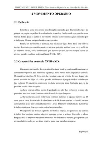 MOVIMENTO OPERÁRIO: Movimento Operário na década de 50 e 60

                     2 MOVIMENTO OPERÁRIO

2.1 Definição

       Entende-se como movimento manifestações realizadas por determinados tipos de
pessoas ou grupos em prol de determinado fim, e operário é todo aquele que trabalha numa
fabrica. Então, pode-se definir o movimento operário como manifestações realizadas por
trabalhos de fábricas, mais conhecido como operários.
       Porém, um movimento só acontece para reivindicar algo. Antes de se falar sobre o
motivo do movimento operário acontecer, deve-se primeiro analisar como era o ambiente
de trabalhos de tais, como trabalhavam, qual horário que eles deviam cumprir e quais os
direitos que eles recebiam na época (Século XVIII e XIX).


2.2 Os operários no século XVIII e XIX

       O ambiente de trabalho dos operários é bastante precário, muitos acidentes ocorrem
com muita frequência, pois não existe segurança, muito menos meios de proteção cabíveis.
Os operários trabalham 16 horas por dia e muitas vezes até o limite de suas forças, eles
nunca usufruem de folgas. O salário que eles recebem não é proporcional ao trabalho que
tais realizam. Os operários geram uma produção com uma única finalidade que é a de
produzir lucro a classe burguesa.
       A classe operária utiliza meios de produção que não lhes pertencem e nunca vão
pertencer, pois tudo o que eles usam, ou utilizam é da classe burguesa.
       A Burguesia tem como preferência contratar mulheres e rapazes menores de 18
anos, por se tratar de uma mão de obra barata e de fácil adestramento – eles são tratados
como animais e não exercem nenhum direito -, o uso de rapazes e mulheres no mercado de
trabalho resultou no desemprego de muitos homens adultos.
       O surgimento de doenças é grande, por falta de limpeza e organização do local de
trabalho dos operários muitos adquirem doenças graves e acabam falecendo, a classe
burguesa não se interessa em realizar mudanças no ambiente de trabalho, pois pensam que
os trabalhadores estão por um único objetivo que é o de trabalhar sem parar.




                                                                               Página | 11
 