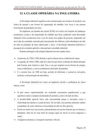 MOVIMENTO OPERÁRIO: Movimento Operário na década de 50 e 60

       12 A CLASSE OPERÁRIA NA INGLATERRA

       A Revolução Industrial significou uma transformação nas técnicas de produzir, nas
fontes de energia e nas formas de organização do trabalho. Isso levou a um enorme
crescimento da população em série.
       Na Inglaterra, em meados dos século XVIII, teve inicio um conjunto de mudanças
econômicas, sociais e de organização do trabalho que ficou conhecido como Revolução
Industrial. Elas aconteceram sem o uso de armas nem golpes de governo, originando um
novo tipo de sociedade, marcada pela mecanização das fabricas e pela abundancia de mão
de obra na produção de bens objetivando o lucro. A Revolução Industrial delimitou a
passagem da sociedade agrícola e artesanal para sociedade industrial.
       Podemos distinguir a Revolução Industrial em três simples fases:


   A primeira, de 1760 a 1850, durante a qual se desenvolveu a industria do vapor;
   A segunda, de 1850 a 1900, onde foi a fase em que houve a difusão da industrialização
    pela Europa, pela America e pela Ásia, e em que surgiram novas formas de energia,
    como a hidrelétrica, e novos combustíveis derivados do petróleo;
   E a terceira fase, de 1900 até hoje, período de diferentes e sucessivas inovações,
    inclusive a disseminação da informática.


       A Revolução Industrial teve inicio na Inglaterra, devido a confluência de vários
fatores, como:


   O país estava experimentando um acelerado crescimento populacional, o que
    significava tanto o aumento da demanda de produtos, como o da mão de obra;
   A produtividade agrícola havia sido incrementada graças a inovações como a
    rotatividade de culturas e o arado de ferro. De um lado, isso permitiu alimentar melhor
    a população, de outro, diminuiu a necessidade de mão de obra agrícola;
   O país era muito rico em recursos, principalmente em carvão mineral, que era barato e
    abundante, além de ser uma fonte de energia capaz de mover as novas máquinas a
    vapor;
   A Inglaterra dominava o transporte marítimo e fluvial;



                                                                                Página | 29
 