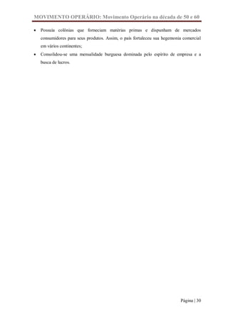MOVIMENTO OPERÁRIO: Movimento Operário na década de 50 e 60

   Possuía colônias que forneciam matérias primas e dispunham de mercados
    consumidores para seus produtos. Assim, o país fortaleceu sua hegemonia comercial
    em vários continentes;
   Consolidou-se uma mensalidade burguesa dominada pelo espírito de empresa e a
    busca de lucros.




                                                                          Página | 30
 
