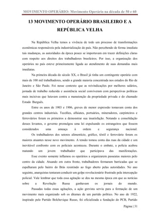 MOVIMENTO OPERÁRIO: Movimento Operário na década de 50 e 60

    13 MOVIMENTO OPERÁRIO BRASILEIRO E A
                                  REPÚBLICA VELHA

        Na República Velha temos a vivência de todo um processo de transformações
econômicas responsáveis pela industrialização do país. Não percebendo de forma imediata
tais mudanças, as autoridades da época pouco se importavam em trazer definições claras
com respeito aos direitos dos trabalhadores brasileiros. Por isso, a organização dos
operários no país esteve primeiramente ligada ao atendimento de suas demandas mais
imediatas.
        Na primeira década do século XX, o Brasil já tinha um contingente operário com
mais de 100 mil trabalhadores, sendo a grande maioria concentrada nos estados do Rio de
Janeiro e São Paulo. Foi nesse contexto que as reivindicações por melhores salários,
jornada de trabalho reduzida e assistência social conviveram com perspectivas políticas
mais incisivas que lutavam contra a manutenção da propriedade privada e do chamado
Estado Burguês.
        Entre os anos de 1903 e 1906, greves de menor expressão tomavam conta dos
grandes centros industriais. Tecelões, alfaiates, portuários, mineradores, carpinteiros e
ferroviários foram os primeiros a demonstrar sua insatisfação. Notando a consolidação
desses levantes, o governo promulgou uma lei expulsando os estrangeiros que fossem
considerados           uma        ameaça     à       ordem          e     segurança     nacional.
        Os trabalhadores dos setores alimentício, gráfico, têxtil e ferroviário foram os
maiores atuantes nesse novo movimento. A tensão tomou conta das ruas da cidade e um
inevitável confronto com os policiais aconteceu. Durante o embate, a polícia acabou
matando          um      jovem     trabalhador     que      participava     das   manifestações.
        Esse evento somente inflamou os operários a organizarem passeatas maiores pelo
centro da cidade. Atuando em outra frente, trabalhadores formaram barricadas que se
espalharam pelo bairro do Brás resistindo ao fogo aberto pelas autoridades. No ano
seguinte, anarquistas tentaram conduzir um golpe revolucionário frustrado pela intercepção
policial. Vale lembrar que toda essa agitação se deu na mesma época em que as notícias
sobre        a        Revolução     Russa        ganhavam      os       jornais   do      mundo.
        Passadas todas essas agitações, a ação grevista serviu para a formação de um
movimento mais organizado sob os ditames de um partido político. No ano de 1922,
inspirado pelo Partido Bolchevique Russo, foi oficializada a fundação do PCB, Partido

                                                                                       Página | 31
 
