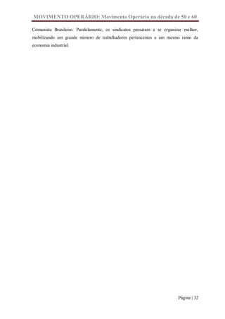 MOVIMENTO OPERÁRIO: Movimento Operário na década de 50 e 60

Comunista Brasileiro. Paralelamente, os sindicatos passaram a se organizar melhor,
mobilizando um grande número de trabalhadores pertencentes a um mesmo ramo da
economia industrial.




                                                                        Página | 32
 