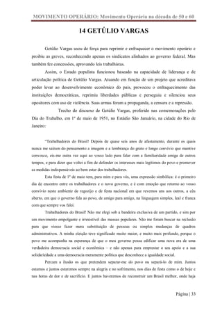 MOVIMENTO OPERÁRIO: Movimento Operário na década de 50 e 60

                            14 GETÚLIO VARGAS

       Getúlio Vargas usou de força para reprimir e enfraquecer o movimento operário e
proibiu as greves, reconhecendo apenas os sindicatos alinhados ao governo federal. Mas
também fez concessões, aprovando leis trabalhistas.
       Assim, o Estado populista funcionou baseado na capacidade de liderança e de
articulação política de Getúlio Vargas. Atuando em função de um projeto que acreditava
poder levar ao desenvolvimento econômico do país, provocou o enfraquecimento das
instituições democráticas, reprimiu liberdades públicas e perseguiu e silenciou seus
opositores com uso de violência. Suas armas foram a propaganda, a censura e a repressão.
               Trecho do discurso de Getúlio Vargas, proferido nas comemorações pelo
Dia do Trabalho, em 1º de maio de 1951, no Estádio São Januário, na cidade do Rio de
Janeiro:


       “Trabalhadores do Brasil! Depois de quase seis anos de afastamento, durante os quais
nunca me saíram do pensamento a imagem e a lembrança do grato e longo convívio que mantive
convosco, eis-me outra vez aqui ao vosso lado para falar com a familiaridade amiga de outros
tempos, e para dizer que voltei a fim de defender os interesses mais legítimos do povo e promover
as medidas indispensáveis ao bem estar dos trabalhadores.
       Esta festa de 1º de maio tem, para mim e para vós, uma expressão simbólica: é o primeiro
dia de encontro entre os trabalhadores e o novo governo, e é com emoção que retorno ao vosso
convívio neste ambiente de regozijo e de festa nacional em que revemos uns aos outros, a céu
aberto, em que o governo fala ao povo, de amigo para amigo, na linguagem simples, leal e franca
com que sempre vos falei.
       Trabalhadores do Brasil! Não me elegi sob a bandeira exclusiva de um partido, e sim por
um movimento empolgante e irresistível das massas populares. Não me foram buscar na reclusão
para que viesse fazer mera substituição de pessoas ou simples mudanças de quadros
administrativos. A minha eleição teve significado muito maior, e muito mais profundo, porque o
povo me acompanha na esperança de que o meu governo possa edificar uma nova era de uma
verdadeira democracia social e econômica – e não apenas para emprestar o seu apoio e a sua
solidariedade a uma democracia meramente política que desconhece a igualdade social.
       Percam a ilusão os que pretendem separar-me do povo ou separá-lo de mim. Juntos
estamos e juntos estaremos sempre na alegria e no sofrimento, nos dias de festa como o de hoje e
nas horas de dor e de sacrifício. E juntos haveremos de reconstruir um Brasil melhor, onde haja



                                                                                       Página | 33
 