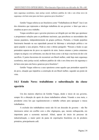 MOVIMENTO OPERÁRIO: Movimento Operário na década de 50 e 60

mais segurança econômica, mais justiça social, melhores padrões de vida e um clima novo de
segurança e de bem estar para este bom e generoso povo brasileiro.”


         Getúlio Vargas referia-se aos brasileiros como “Trabalhadores do Brasil”. Isso é um
dos elementos que representa a ideologia trabalhista de seu governo: o fator que unia o
estadista ao povo era o trabalho.
         Vargas acreditava que o governo precisava ser dirigido por um líder que apontasse
e programasse soluções para os problemas nacionais, que percebesse as necessidades das
massas populares, independentemente de grupos políticos. Portanto, o Estado populista
funcionaria baseado na sua capacidade pessoal de liderança e articulação política e no
apoio popular a seus projetos. Pode-se citar o último parágrafo: “Percam a ilusão os que
pretendem separar-me do povo ou separá-lo de mim. Juntos estamos e juntos estaremos
sempre na alegria e no sofrimento, nos dias de festa como o de hoje e nas horas de dor e de
sacrifício. E juntos haveremos de reconstruir um Brasil melhor, onde haja mais segurança
econômica, mais justiça social, melhores padrões de vida e um clima novo de segurança e
de bem estar para este bom e generoso povo brasileiro”.
         Getúlio Vargas refere-se a seus opositores como aqueles que pretendem separá-lo
do povo, situação que impediria a construção de um Brasil melhor, segundo seu ponto de
vista.


14.1 Estado Novo: trabalhismo e subordinação da classe
operária

         Um dos maiores objetivos de Getúlio Vargas, desde o inicio de seu governo,
sempre foi a obtenção do apoio da classe trabalhadora urbana. Visando a essa meta, o
presidente criou leis que regulamentavam o trabalho urbano para apaziguar a massa
trabalhadora.
         A exclusão dos trabalhadores rurais não foi um descuido do governo – não lhe
interessava entrar em conflito com a elite oligárquica, que, mesmo enfraquecida, era
importante para a economia nacional. Afinal, apesar do inicio do processo de
industrialização, a maior parte da pauta de exportações brasileiras era de produtos
primários, principalmente café.



                                                                                 Página | 34
 
