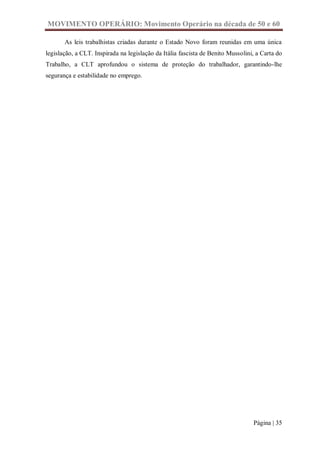 MOVIMENTO OPERÁRIO: Movimento Operário na década de 50 e 60

       As leis trabalhistas criadas durante o Estado Novo foram reunidas em uma única
legislação, a CLT. Inspirada na legislação da Itália fascista de Benito Mussolini, a Carta do
Trabalho, a CLT aprofundou o sistema de proteção do trabalhador, garantindo-lhe
segurança e estabilidade no emprego.




                                                                                 Página | 35
 