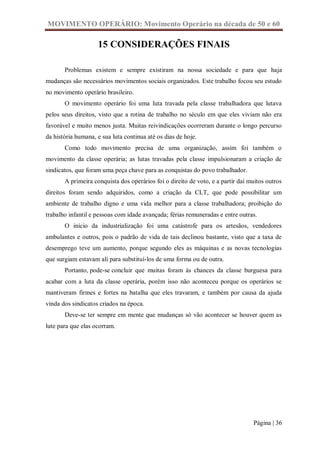 MOVIMENTO OPERÁRIO: Movimento Operário na década de 50 e 60

                    15 CONSIDERAÇÕES FINAIS

       Problemas existem e sempre existiram na nossa sociedade e para que haja
mudanças são necessários movimentos sociais organizados. Este trabalho focou seu estudo
no movimento operário brasileiro.
       O movimento operário foi uma luta travada pela classe trabalhadora que lutava
pelos seus direitos, visto que a rotina de trabalho no século em que eles viviam não era
favorável e muito menos justa. Muitas reivindicações ocorreram durante o longo percurso
da história humana, e sua luta continua até os dias de hoje.
       Como todo movimento precisa de uma organização, assim foi também o
movimento da classe operária; as lutas travadas pela classe impulsionaram a criação de
sindicatos, que foram uma peça chave para as conquistas do povo trabalhador.
       A primeira conquista dos operários foi o direito de voto, e a partir dai muitos outros
direitos foram sendo adquiridos, como a criação da CLT, que pode possibilitar um
ambiente de trabalho digno e uma vida melhor para a classe trabalhadora; proibição do
trabalho infantil e pessoas com idade avançada; férias remuneradas e entre outras.
       O início da industrialização foi uma catástrofe para os artesãos, vendedores
ambulantes e outros, pois o padrão de vida de tais declinou bastante, visto que a taxa de
desemprego teve um aumento, porque segundo eles as máquinas e as novas tecnologias
que surgiam estavam ali para substituí-los de uma forma ou de outra.
       Portanto, pode-se concluir que muitas foram às chances da classe burguesa para
acabar com a luta da classe operária, porém isso não aconteceu porque os operários se
mantiveram firmes e fortes na batalha que eles travaram, e também por causa da ajuda
vinda dos sindicatos criados na época.
       Deve-se ter sempre em mente que mudanças só vão acontecer se houver quem as
lute para que elas ocorram.




                                                                                 Página | 36
 
