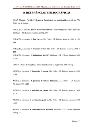 MOVIMENTO OPERÁRIO: Movimento Operário na década de 50 e 60

             16 REFERÊNCIAS BIBLIOGRÁFICAS

BRAZ, Marcelo. Partido Proletário e Revolução: sua problemática no século XX.
2006. Rio de Janeiro.


FARAONI, Alexandre. Estado Novo: trabalhismo e subordinação da classe operária.
São Paulo – SP. Editora: Moderna. 2008 p. 171


FARAONI, Alexandre. A Era Vargas. São Paulo – SP. Editora: Moderna. 2008 p. 158-
184


FARAONI, Alexandre. A ditadura militar. São Paulo – SP. Editora: Moderna. 2008 p.
222
FARAONI, Alexandre. O sindicalismo do ABC. São Paulo – SP . Editora: Moderna. 2008
p. 242


GODOY, Paulo. A situação da classe trabalhadora na Inglaterra. 2008. Unesp


MÉREGA, Herminia. A Revolução Francesa. São Paulo – SP. Editora: Moderna. 2008
p.204


MÉREGA, Herminia. A primeira Revolução Industrial. São Paulo – SP. Editora:
Moderna. 2008 p.220


MÉREGA, Herminia. A sociedade de classes. São Paulo – SP. Editora: Moderna. 2008
p.228


MÉREGA, Herminia. O movimento operário. São Paulo – SP. Editora: Moderna. 2008
p.228


MÉREGA, Herminia. A Primeira Guerra Mundial. São Paulo – SP. Editora: Moderna.
2008 p.244



                                                                        Página | 37
 