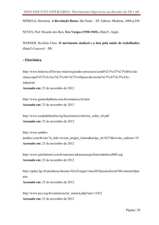 MOVIMENTO OPERÁRIO: Movimento Operário na década de 50 e 60

MÉREGA, Herminia. A Revolução Russa. São Paulo – SP. Editora: Moderna. 2008 p.248


NEVES, Prof. Ricardo dos Reis. Era Vargas (1930-1945). (Data?). Anglo


WERNER, Rosiléia Clara. O movimento sindical e a luta pela saúde do trabalhador.
(Data?) Cascavel – PR.


- Eletrônica


http://www.historia.uff.br/nec/materia/grandes-processos/condi%C3%A7%C3%B5es-da-
classe-oper%C3%A1ria-%C3%A0-%C3%A9poca-da-revolu%C3%A7%C3%A3o-
industrial
Acessado em: 23 de novembro de 2012


http://www.guiatrabalhista.com.br/tematicas/clt.htm
Acessado em: 23 de novembro de 2012


http://www.saudedafamilia.org/funcionarios/informe_sobre_clt.pdf
Acessado em: 23 de novembro de 2012


http://www.ambito-
juridico.com.br/site/?n_link=revista_artigos_leitura&artigo_id=9237&revista_caderno=25
Acessado em: 23 de novembro de 2012


http://www.juliobattisti.com.br/tutoriais/adrienearaujo/historiadobrasil005.asp
Acessado em: 23 de novembro de 2012


http://cpdoc.fgv.br/producao/dossies/AEraVargas1/anos20/QuestaoSocial/MovimentoOper
ario
Acessado em: 23 de novembro de 2012


http://www.pco.org.br/conoticias/ler_materia.php?mat=13421
Acessado em: 23 de novembro de 2012


                                                                                  Página | 38
 