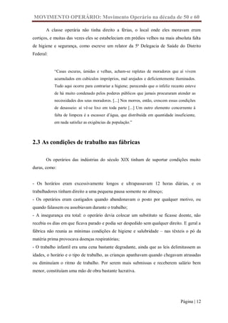 MOVIMENTO OPERÁRIO: Movimento Operário na década de 50 e 60

       A classe operária não tinha direito a férias, o local onde eles moravam eram
cortiços, e muitas das vezes eles se estabeleciam em prédios velhos na mais absoluta falta
de higiene e segurança, como escreve um relator da 5ª Delegacia de Saúde do Distrito
Federal:


           “Casas escuras, úmidas e velhas, acham-se repletas de moradores que aí vivem
           acumulados em cubículos impróprios, mal arejados e deficientemente iluminados.
           Tudo aqui ocorre para contrariar a higiene; parecendo que o infeliz recanto esteve
           de há muito condenado pelos poderes públicos que jamais procuraram atender as
           necessidades dos seus moradores. [...] Nos morros, então, crescem essas condições
           de desasseio: aí vê-se lixo em toda parte [...] Um outro elemento concernente à
           falta de limpeza é a escassez d’água, que distribuída em quantidade insuficiente,
           em nada satisfaz as exigências da população.”



2.3 As condições de trabalho nas fábricas

       Os operários das indústrias do século XIX tinham de suportar condições muito
duras, como:


- Os horários eram excessivamente longos e ultrapassavam 12 horas diárias, e os
trabalhadores tinham direito a uma pequena pausa somente no almoço;
- Os operários eram castigados quando abandonavam o posto por qualquer motivo, ou
quando falassem ou assobiavam durante o trabalho;
- A insegurança era total: o operário devia colocar um substituto se ficasse doente, não
recebia os dias em que ficava parado e podia ser despedido sem qualquer direito. E geral a
fábrica não reunia as mínimas condições de higiene e salubridade – nas têxteis o pó da
matéria prima provocava doenças respiratórias;
- O trabalho infantil era uma cena bastante degradante, ainda que as leis delimitassem as
idades, o horário e o tipo de trabalho, as crianças apanhavam quando chegavam atrasadas
ou diminuíam o ritmo de trabalho. Por serem mais submissas e receberem salário bem
menor, constituíam uma mão de obra bastante lucrativa.




                                                                                    Página | 12
 