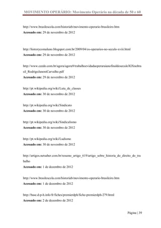 MOVIMENTO OPERÁRIO: Movimento Operário na década de 50 e 60


http://www.brasilescola.com/historiab/movimento-operario-brasileiro.htm
Acessado em: 29 de novembro de 2012




http://historycomaluno.blogspot.com.br/2009/04/os-operarios-no-seculo-xviii.html
Acessado em: 29 de novembro de 2012


http://www.ceedo.com.br/agora/agora9/trabalhoevidadaoperaraianofinaldoseculoXIXnobra
sil_RodrigoJanoniCarvalho.pdf
Acessado em: 29 de novembro de 2012


http://pt.wikipedia.org/wiki/Luta_de_classes
Acessado em: 30 de novembro de 2012


http://pt.wikipedia.org/wiki/Sindicato
Acessado em: 30 de novembro de 2012


http://pt.wikipedia.org/wiki/Sindicalismo
Acessado em: 30 de novembro de 2012


http://pt.wikipedia.org/wiki/Ludismo
Acessado em: 30 de novembro de 2012


http://artigos.netsaber.com.br/resumo_artigo_619/artigo_sobre_historia_do_direito_do_tra
balho
Acessado em: 1 de dezembro de 2012


http://www.brasilescola.com/historiab/movimento-operario-brasileiro.htm
Acessado em: 1 de dezembro de 2012


http://base.d-p-h.info/fr/fiches/premierdph/fiche-premierdph-279.html
Acessado em: 2 de dezembro de 2012


                                                                              Página | 39
 