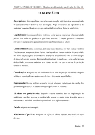 MOVIMENTO OPERÁRIO: Movimento Operário na década de 50 e 60

                                17 GLOSSÁRIO

Anarquismo: Sistema político e social segundo o qual o individuo deve ser emancipado
de qualquer tutela do Estado e suas instituições. Prega a destruição do capitalismo e da
sociedade burguesa. Baseia seu projeto na igualdade social e no discurso anticlerical.


Capitalismo: Sistema econômico, político e social que se caracteriza pela propriedade
privada dos meios de produção e pelo livre mercado. O capital pertence a empresas
privadas ou a empresários que contratam mão de obra em troca de salário.


Comunismo: Doutrina econômica, política e social idealizada por Karl Marx e Friedrich
Engels em que a organização do Estado esta baseada no sistema coletivo de propriedade
dos meios de produção e na distribuição da riqueza. O comunismo seria o ultimo estagio
do desenvolvimento histórico da sociedade após atingir o socialismo, e visa acabar com as
desigualdades com uma sociedade sem classes sociais, em que os meios de produção
tornam-se públicos.


Constituição: Conjunto de leis fundamentais de uma nação que determina o regime
político, a organização dos poderes e os direitos e deveres de seus cidadãos.


Democracia: Regime político no qual o povo é soberano, participando da escolha dos
governantes pelo voto, e os direitos são iguais para todos os cidadãos.


Ditadura do proletariado: Segundo a teoria marxista, fase da implantação do
socialismo científico em que o proletariado assume o poder como transição para o
comunismo, a sociedade sem classes preconizada pelo regime comunista.


Estado: O governo de um país.


Movimento Operário: Conjunto de ações da classe operária em defesa de seus
direitos.



                                                                                 Página | 40
 