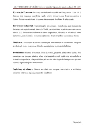 MOVIMENTO OPERÁRIO: Movimento Operário na década de 50 e 60

Revolução Francesa: Processo revolucionário ocorrido na França entre 1789e 1815,
liderado pela burguesia ascendente e pelos setores populares, que desejavam derribar o
Antigo Regime, caracterizado pelo poder da monarquia absoluta e da aristocracia.


Revolução Industrial: Transformações econômicas e tecnológicas que iniciaram na
Inglaterra, na segunda metade do século XVIII, e se difundiram pela Europa no decorrer do
século XIX. Provocaram mudanças no modo de produção, elevando as oficinas ao status
de fabricas, consolidando a economia capitalista e desenvolvendo a sociedade de classes.


Sindicato: Associação de classe formada por trabalhadores de determinada categoria
profissional, com o objetivo de defender seus direitos e interesses trabalhistas.


Socialismo: Doutrina econômica, social e política, proposta, entre outras teorias, pelo
marxismo, que tem por principio a luta pela igualdade social, obtida com a transferência
dos meios de produção e da propriedade privada das mãos de particulares para um governo
coletivo organizado pelos trabalhadores.


Sociedade de classes: Tipo de sociedade que tem por características a mobilidade
social e o critério da riqueza para caráter hereditário.




                                                                                    Página | 41
 