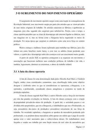 MOVIMENTO OPERÁRIO: Movimento Operário na década de 50 e 60

  3 O SURGIMENTO DO MOVIMENTO OPERÁRIO

        O surgimento do movimento operário surgiu como uma reação às consequências da
Revolução Industrial, esse movimento surgiu por parte dos artesãos que se viram privados
de seus meios originais de trabalho. Os artesãos atacavam as fábricas e quebravam as
maquinas, pois elas, segundo eles surgiriam para substituí-los. Porém, com o tempo, a
classe operária percebeu que as crises de desemprego não estavam ligadas as fabricas, nem
nas maquinas em si, mas na forma como a burguesia havia organizado os meios de
produção. Foi nessa época que surgiram os sindicatos como uma nova força no cenário
político.
        Muitos crianças e mulheres foram explorados para trabalhar nas fábricas, pois eles
tinham um custo beneficio muito baixo, e com isso os adultos foram perdendo seus
valores, e a partir dai o desemprego entre eles começou a ter um crescimento muito grande.
        A partir do século XIX os operários começaram a se organizar em movimento e
associações que buscavam melhorar suas condições políticas, de trabalho e de vida, e
também, logicamente, diminuir ou exterminar, o abuso de trabalho infantil.


3.1 A luta da classe operaria

        A luta de classes foi uma denominação dada pelos filósofos Karl Marx e Friedrich
Engels, ambos eram considerados comunistas, essa classificação tinha como objetivo
designar o confronto entre os que se consideravam os opressores, a burguesia, e os
oprimidos, o proletariado, considerado classes antagônicas e existentes no modo de
produção capitalista.
        A luta de classes segundo Karl Marx e outros filósofos seria a força do movimento
por trás das grandes revoluções na historia. A luta de classes começou com a criação
da propriedade privada dos meios de produção. A partir daí, a sociedade passou a ser
dividida entre proprietários, que era a Burguesia, e trabalhadores que era o Proletariado, ou
seja, possuidores dos meios de produção e possuidores unicamente de sua força de
trabalho. Na sociedade capitalista, a burguesia se apodera da mercadoria produzida pelo
proletariado, e ao produtor dessa mercadoria sobra apenas um salário que é pago de acordo
apenas com o valor necessário para a sobrevivência desses. Os trabalhadores eram
forçados a vender seu trabalho por uma fração mísera do real valor da mercadoria que

                                                                                 Página | 13
 