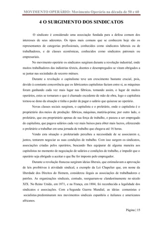 MOVIMENTO OPERÁRIO: Movimento Operário na década de 50 e 60

             4 O SURGIMENTO DOS SINDICATOS

        O sindicato é considerado uma associação fundada para a defesa comum dos
interesses de seus aderentes. Os tipos mais comuns que se conhecem hoje são os
representantes de categorias profissionais, conhecidos como sindicatos laborais ou de
trabalhadores, e de classes econômicas, conhecidos como sindicatos patronais ou
empresariais.
       No movimento operário os sindicatos surgiram durante a revolução industrial, onde
muitos trabalhadores das indústrias têxteis, doentes e desempregados se viram obrigados a
se juntar nas sociedades de socorro mútuos.
       Durante a revolução o capitalismo teve um crescimento bastante crucial, pois,
devido à constante concorrência que os fabricantes capitalistas faziam entre si, as máquinas
foram ganhando cada vez mais lugar nas fábricas, tomando assim, o lugar de muitos
operários, estes se tornaram o que é chamado excedente de mão de obra, logo o capitalista
tornou-se dono da situação e tinha o poder de pagar o salário que quisesse ao operário.
       Novas classes sociais surgiram, o capitalista e o proletário, onde o capitalista é o
proprietário dos meios de produção: fábricas, máquinas, matéria-prima; por outro lado, o
proletário, que era proprietário apenas de sua força de trabalho, e passou a ser empregado
do capitalista, que pagava salários cada vez mais baixos para obter mais lucros, oferecendo
o proletário a trabalhar em uma jornada de trabalho que chegava até 16 horas.
       Vendo esta situação o proletariado percebeu a necessidade de se associarem e,
juntos, tentarem negociar as suas condições de trabalho. Com isso surgem os sindicatos,
associações criadas pelos operários, buscando lhes equiparar de alguma maneira aos
capitalistas no momento de negociação de salários e condições de trabalho, e impedir que o
operário seja obrigado a aceitar o que lhe for imposto pelo empregador.
       Durante a revolução francesa surgiram ideias liberais, que estimulavam a aprovação
de leis proibitivas à atividade sindical, a exemplo da Lei Chapelier que, em nome da
liberdade dos Direitos do Homem, considerou ilegais as associações de trabalhadores e
patrões. As organizações sindicais, contudo, reergueram-se clandestinamente no século
XIX. No Reino Unido, em 1871, e na França, em 1884, foi reconhecida a legalidade dos
sindicatos e associações. Com a Segunda Guerra Mundial, as ideias comunistas e
socialistas predominaram nos movimentos sindicais espanhóis e italianos e americanos
africanos.

                                                                                 Página | 15
 