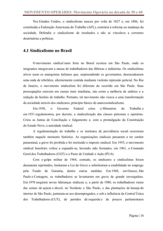 MOVIMENTO OPERÁRIO: Movimento Operário na década de 50 e 60

        Nos Estados Unidos, o sindicalismo nasceu por volta de 1827 e, em 1886, foi
constituída a Federação Americana do Trabalho (AFL), contrária à reforma ou mudança da
sociedade. Defendia o sindicalismo de resultados e não se vinculava a correntes
doutrinárias e políticas.


4.1 Sindicalismo no Brasil

        O movimento sindical mais forte no Brasil ocorreu em São Paulo, onde os
imigrantes integravam a massa de trabalhadores das fábricas e indústrias. Os sindicalistas
ativos eram os anarquistas italianos que, surpreendendo os governantes, desencadearam
uma onda de rebeliões, ulteriormente contida mediante violenta repressão policial. No Rio
de Janeiro, o movimento sindicalista foi diferente do ocorrido em São Paulo. Suas
preocupações estavam em causas mais imediatas, tais como a melhoria de salários e a
redução do horário de trabalho. Portanto, tal movimento não visava a uma transformação
da sociedade através dos sindicatos, princípio básico do anarcossindicalismo.
        Em 1930,      o     Governo        Federal       criou   o Ministério   do      Trabalho e
em 1931 regulamentou, por decreto, a sindicalização das classes patronais e operárias.
Criou as Juntas de Conciliação e Julgamento e, com a promulgação da Constituição
do Estado Novo, a unicidade sindical.
        A regulamentação do trabalho e os institutos de previdência social ocorreram
também naquele momento histórico. As organizações sindicais passaram a ter caráter
paraestatal, a greve foi proibida e foi instituído o imposto sindical. Em 1955, o movimento
sindical brasileiro voltou a expandir-se, havendo sido formados, em 1961, o Comando
Geral dos Trabalhadores (CGT) e o Pacto de Unidade e Ação (PUA).
        Com o golpe militar de 1964, contudo, os sindicatos e sindicalistas foram
duramente reprimidos, limitaram a Lei de Greve e substituíram a estabilidade no emprego
pelo   Fundo     de   Garantia,        dentre   outras    medidas.   Em 1968,      em Osasco, São
Paulo e Contagem, os trabalhadores se levantaram em greve de grande envergadura.
Em 1970 surgiram novas lideranças sindicais e, a partir de 1980, os trabalhadores rurais
das usinas de açúcar e álcool, no Nordeste e São Paulo, e das plantações de laranja do
interior de São Paulo, juntaram-se aos desempregados, e sob a influência da Central Única
dos    Trabalhadores (CUT),       de     partidos    de esquerda e   de   poucos     parlamentares



                                                                                       Página | 16
 