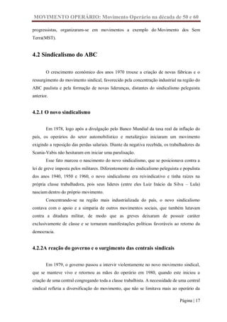 MOVIMENTO OPERÁRIO: Movimento Operário na década de 50 e 60

progressistas, organizaram-se em movimentos a exemplo do Movimento dos Sem
Terra(MST).


4.2 Sindicalismo do ABC

       O crescimento econômico dos anos 1970 trouxe a criação de novas fábricas e o
ressurgimento do movimento sindical, favorecido pela concentração industrial na região do
ABC paulista e pela formação de novas lideranças, distantes do sindicalismo peleguista
anterior.


4.2.1 O novo sindicalismo


       Em 1978, logo após a divulgação pelo Banco Mundial da taxa real da inflação do
país, os operários do setor automobilístico e metalúrgico iniciaram um movimento
exigindo a reposição das perdas salariais. Diante da negativa recebida, os trabalhadores da
Scania-Vabis não hesitaram em iniciar uma paralisação.
       Esse fato marcou o nascimento do novo sindicalismo, que se posicionava contra a
lei de greve imposta pelos militares. Diferentemente do sindicalismo peleguista e populista
dos anos 1940, 1950 e 1960, o novo sindicalismo era reivindicativo e tinha raízes na
própria classe trabalhadora, pois seus lideres (entre eles Luiz Inácio da Silva – Lula)
nasciam dentro do próprio movimento.
       Concentrando-se na região mais industrializada do país, o novo sindicalismo
contava com o apoio e a simpatia de outros movimentos sociais, que também lutavam
contra a ditadura militar, de modo que as greves deixaram de possuir caráter
exclusivamente de classe e se tornaram manifestações políticas favoráveis ao retorno da
democracia.


4.2.2A reação do governo e o surgimento das centrais sindicais


       Em 1979, o governo passou a intervir violentamente no novo movimento sindical,
que se manteve vivo e retornou as mãos do operário em 1980, quando este iniciou a
criação de uma central congregando toda a classe trabalhista. A necessidade de uma central
sindical refletia a diversificação do movimento, que não se limitava mais ao operário da

                                                                                Página | 17
 