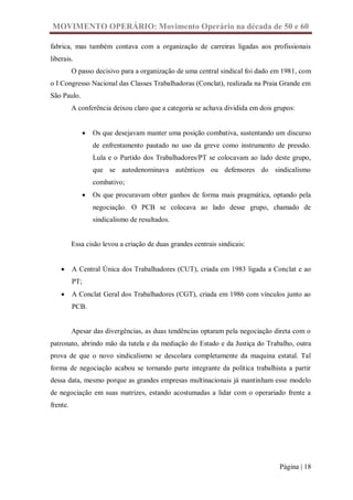 MOVIMENTO OPERÁRIO: Movimento Operário na década de 50 e 60

fabrica, mas também contava com a organização de carreiras ligadas aos profissionais
liberais.
          O passo decisivo para a organização de uma central sindical foi dado em 1981, com
o I Congresso Nacional das Classes Trabalhadoras (Conclat), realizada na Praia Grande em
São Paulo.
          A conferência deixou claro que a categoria se achava dividida em dois grupos:


                Os que desejavam manter uma posição combativa, sustentando um discurso
                 de enfrentamento pautado no uso da greve como instrumento de pressão.
                 Lula e o Partido dos Trabalhadores/PT se colocavam ao lado deste grupo,
                 que se autodenominava autênticos ou defensores do sindicalismo
                 combativo;
                Os que procuravam obter ganhos de forma mais pragmática, optando pela
                 negociação. O PCB se colocava ao lado desse grupo, chamado de
                 sindicalismo de resultados.


          Essa cisão levou a criação de duas grandes centrais sindicais:


         A Central Única dos Trabalhadores (CUT), criada em 1983 ligada a Conclat e ao
          PT;
         A Conclat Geral dos Trabalhadores (CGT), criada em 1986 com vínculos junto ao
          PCB.


          Apesar das divergências, as duas tendências optaram pela negociação direta com o
patronato, abrindo mão da tutela e da mediação do Estado e da Justiça do Trabalho, outra
prova de que o novo sindicalismo se descolara completamente da maquina estatal. Tal
forma de negociação acabou se tornando parte integrante da política trabalhista a partir
dessa data, mesmo porque as grandes empresas multinacionais já mantinham esse modelo
de negociação em suas matrizes, estando acostumadas a lidar com o operariado frente a
frente.




                                                                                 Página | 18
 