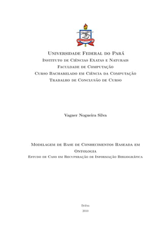 Universidade Federal do Pará
       Instituto de Ciências Exatas e Naturais
              Faculdade de Computação
   Curso Bacharelado em Ciência da Computação
          Trabalho de Conclusão de Curso




                 Vagner Nogueira Silva




 Modelagem de Base de Conhecimentos Baseada em
                      Ontologia
Estudo de Caso em Recuperação de Informação Bibliográfica




                          Belém
                           2010
 