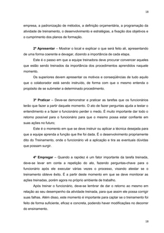 18 
empresa, a padronização de métodos, a definição orçamentária, a programação da 
atividade de treinamento, o desenvolvimento e estratégias, a fixação dos objetivos e 
o cumprimento dos planos de formação. 
2º Apresentar – Mostrar o local e explicar o que será feito ali, apresentando 
de uma forma coerente e devagar, dizendo a importância de cada etapa. 
Este é o passo em que a equipe treinadora deve procurar convencer aqueles 
que estão sendo treinados da importância dos procedimentos aprendidos naquele 
momento. 
Os superiores devem apresentar os motivos e conseqüências de tudo aquilo 
que o colaborador está sendo instruído, de forma com que o mesmo entenda o 
propósito de se submeter a determinado procedimento. 
3º Praticar – Deve-se demonstrar e praticar as tarefas que os funcionários 
terão que fazer a partir daquele momento. O ato de fazer perguntas ajuda a testar o 
entendimento e a fazer o funcionário perder o medo. É muito importante dar todo o 
retorno possível para o funcionário para que o mesmo possa estar confiante em 
suas ações no futuro; 
Este é o momento em que se deve instruir ou aplicar a técnica desejada para 
que a equipe aprenda a função que lhe foi dada. É o desenvolvimento propriamente 
dito do Treinamento, onde o funcionário vê a aplicação e tira as eventuais dúvidas 
que possam surgir. 
4º Empregar – Quando a rapidez é um fator importante da tarefa treinada, 
deve-se levar em conta a repetição do ato, fazendo perguntas-chave para o 
funcionário após ele executar várias vezes o processo, visando atestar se o 
treinamento obteve êxito. É a partir deste momento em que se deve monitorar as 
ações treinadas, porém agora no próprio ambiente de trabalho. 
Após treinar o funcionário, deve-se lembrar de dar o retorno ao mesmo em 
relação ao seu desempenho da atividade treinada, para que assim ele possa corrigir 
suas falhas. Além disso, este momento é importante para captar se o treinamento foi 
feito de forma suficiente, eficaz e concreta, podendo haver modificações no decorrer 
do ensinamento. 
18 
 