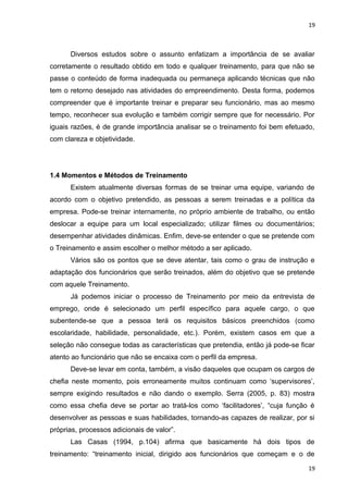 19 
Diversos estudos sobre o assunto enfatizam a importância de se avaliar 
corretamente o resultado obtido em todo e qualquer treinamento, para que não se 
passe o conteúdo de forma inadequada ou permaneça aplicando técnicas que não 
tem o retorno desejado nas atividades do empreendimento. Desta forma, podemos 
compreender que é importante treinar e preparar seu funcionário, mas ao mesmo 
tempo, reconhecer sua evolução e também corrigir sempre que for necessário. Por 
iguais razões, é de grande importância analisar se o treinamento foi bem efetuado, 
com clareza e objetividade. 
1.4 Momentos e Métodos de Treinamento 
Existem atualmente diversas formas de se treinar uma equipe, variando de 
acordo com o objetivo pretendido, as pessoas a serem treinadas e a política da 
empresa. Pode-se treinar internamente, no próprio ambiente de trabalho, ou então 
deslocar a equipe para um local especializado; utilizar filmes ou documentários; 
desempenhar atividades dinâmicas. Enfim, deve-se entender o que se pretende com 
o Treinamento e assim escolher o melhor método a ser aplicado. 
Vários são os pontos que se deve atentar, tais como o grau de instrução e 
adaptação dos funcionários que serão treinados, além do objetivo que se pretende 
com aquele Treinamento. 
Já podemos iniciar o processo de Treinamento por meio da entrevista de 
emprego, onde é selecionado um perfil específico para aquele cargo, o que 
subentende-se que a pessoa terá os requisitos básicos preenchidos (como 
escolaridade, habilidade, personalidade, etc.). Porém, existem casos em que a 
seleção não consegue todas as características que pretendia, então já pode-se ficar 
atento ao funcionário que não se encaixa com o perfil da empresa. 
Deve-se levar em conta, também, a visão daqueles que ocupam os cargos de 
chefia neste momento, pois erroneamente muitos continuam como ‘supervisores’, 
sempre exigindo resultados e não dando o exemplo. Serra (2005, p. 83) mostra 
como essa chefia deve se portar ao tratá-los como ‘facilitadores’, “cuja função é 
desenvolver as pessoas e suas habilidades, tornando-as capazes de realizar, por si 
próprias, processos adicionais de valor”. 
Las Casas (1994, p.104) afirma que basicamente há dois tipos de 
treinamento: “treinamento inicial, dirigido aos funcionários que começam e o de 
19 
 