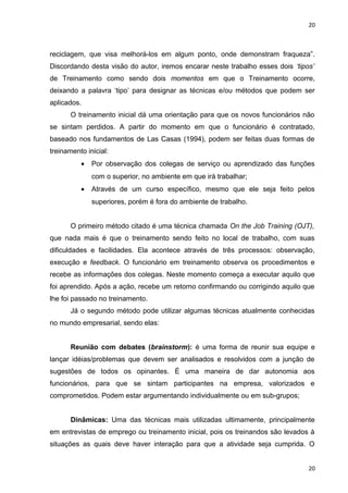 20 
reciclagem, que visa melhorá-los em algum ponto, onde demonstram fraqueza”. 
Discordando desta visão do autor, iremos encarar neste trabalho esses dois ‘tipos’ 
de Treinamento como sendo dois momentos em que o Treinamento ocorre, 
deixando a palavra ‘tipo’ para designar as técnicas e/ou métodos que podem ser 
aplicados. 
O treinamento inicial dá uma orientação para que os novos funcionários não 
se sintam perdidos. A partir do momento em que o funcionário é contratado, 
baseado nos fundamentos de Las Casas (1994), podem ser feitas duas formas de 
treinamento inicial: 
· Por observação dos colegas de serviço ou aprendizado das funções 
com o superior, no ambiente em que irá trabalhar; 
· Através de um curso específico, mesmo que ele seja feito pelos 
superiores, porém é fora do ambiente de trabalho. 
O primeiro método citado é uma técnica chamada On the Job Training (OJT), 
que nada mais é que o treinamento sendo feito no local de trabalho, com suas 
dificuldades e facilidades. Ela acontece através de três processos: observação, 
execução e feedback. O funcionário em treinamento observa os procedimentos e 
recebe as informações dos colegas. Neste momento começa a executar aquilo que 
foi aprendido. Após a ação, recebe um retorno confirmando ou corrigindo aquilo que 
lhe foi passado no treinamento. 
Já o segundo método pode utilizar algumas técnicas atualmente conhecidas 
no mundo empresarial, sendo elas: 
Reunião com debates (brainstorm): é uma forma de reunir sua equipe e 
lançar idéias/problemas que devem ser analisados e resolvidos com a junção de 
sugestões de todos os opinantes. É uma maneira de dar autonomia aos 
funcionários, para que se sintam participantes na empresa, valorizados e 
comprometidos. Podem estar argumentando individualmente ou em sub-grupos; 
Dinâmicas: Uma das técnicas mais utilizadas ultimamente, principalmente 
em entrevistas de emprego ou treinamento inicial, pois os treinandos são levados à 
situações as quais deve haver interação para que a atividade seja cumprida. O 
20 
 