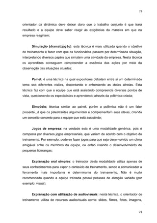 21 
orientador da dinâmica deve deixar claro que o trabalho conjunto é que trará 
resultado e a equipe deve saber reagir às exigências da maneira em que na 
empresa reagiriam; 
Simulação (dramatização): esta técnica é mais utilizada quando o objetivo 
do treinamento é fazer com que os funcionários passem por determinada situação, 
interpretando diversos papéis que simulam uma atividade da empresa. Nesta técnica 
os aprendizes conseguem compreender a essência das ações por meio da 
observação das situações atuadas; 
Painel: é uma técnica na qual expositores debatem entre si um determinado 
tema sob diferentes visões, discordando e enfrentando as idéias alheias. Esta 
técnica faz com que a equipe que está assistindo compreenda diversos pontos de 
vista, questionando os especialistas e aprendendo através da polêmica criada; 
Simpósio: técnica similar ao painel, porém a polêmica não é um fator 
presente, já que os palestrantes argumentam e complementam suas idéias, criando 
um conceito concreto para a equipe que está assistindo; 
Jogos de empresa: na verdade esta é uma modalidade genérica, pois é 
composta por diversos jogos empresariais, que variam de acordo com o objetivo do 
treinamento. Por exemplo, pode-se fazer jogos para que seja desenvolvido um clima 
amigável entre os membros da equipe, ou então visando o desenvolvimento de 
pequenas lideranças; 
Explanação oral simples: o treinador desta modalidade utiliza apenas de 
seus conhecimentos para expor o conteúdo do treinamento, sendo o comunicador a 
ferramenta mais importante e determinante do treinamento. Não é muito 
recomendado quando a equipe treinada possui pessoas de atenção variada (por 
exemplo: visual); 
Explanação com utilização de audiovisuais: nesta técnica, o orientador do 
treinamento utiliza de recursos audiovisuais como: slides, filmes, fotos, imagens, 
21 
 