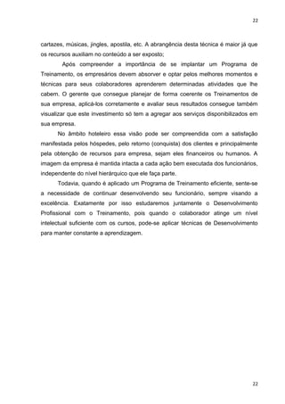 22 
cartazes, músicas, jingles, apostila, etc. A abrangência desta técnica é maior já que 
os recursos auxiliam no conteúdo a ser exposto; 
Após compreender a importância de se implantar um Programa de 
Treinamento, os empresários devem absorver e optar pelos melhores momentos e 
técnicas para seus colaboradores aprenderem determinadas atividades que lhe 
cabem. O gerente que consegue planejar de forma coerente os Treinamentos de 
sua empresa, aplicá-los corretamente e avaliar seus resultados consegue também 
visualizar que este investimento só tem a agregar aos serviços disponibilizados em 
sua empresa. 
No âmbito hoteleiro essa visão pode ser compreendida com a satisfação 
manifestada pelos hóspedes, pelo retorno (conquista) dos clientes e principalmente 
pela obtenção de recursos para empresa, sejam eles financeiros ou humanos. A 
imagem da empresa é mantida intacta a cada ação bem executada dos funcionários, 
independente do nível hierárquico que ele faça parte. 
Todavia, quando é aplicado um Programa de Treinamento eficiente, sente-se 
a necessidade de continuar desenvolvendo seu funcionário, sempre visando a 
excelência. Exatamente por isso estudaremos juntamente o Desenvolvimento 
Profissional com o Treinamento, pois quando o colaborador atinge um nível 
intelectual suficiente com os cursos, pode-se aplicar técnicas de Desenvolvimento 
para manter constante a aprendizagem. 
22 
 
