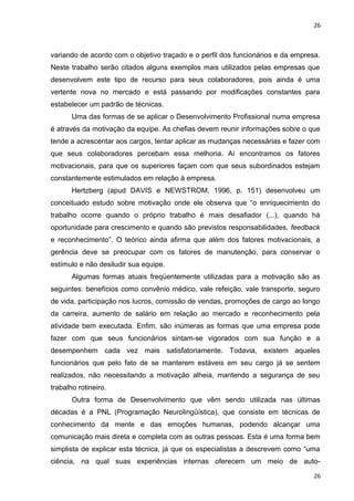 26 
variando de acordo com o objetivo traçado e o perfil dos funcionários e da empresa. 
Neste trabalho serão citados alguns exemplos mais utilizados pelas empresas que 
desenvolvem este tipo de recurso para seus colaboradores, pois ainda é uma 
vertente nova no mercado e está passando por modificações constantes para 
estabelecer um padrão de técnicas. 
Uma das formas de se aplicar o Desenvolvimento Profissional numa empresa 
é através da motivação da equipe. As chefias devem reunir informações sobre o que 
tende a acrescentar aos cargos, tentar aplicar as mudanças necessárias e fazer com 
que seus colaboradores percebam essa melhoria. Aí encontramos os fatores 
motivacionais, para que os superiores façam com que seus subordinados estejam 
constantemente estimulados em relação à empresa. 
Hertzberg (apud DAVIS e NEWSTROM, 1996, p. 151) desenvolveu um 
conceituado estudo sobre motivação onde ele observa que “o enriquecimento do 
trabalho ocorre quando o próprio trabalho é mais desafiador (...), quando há 
oportunidade para crescimento e quando são previstos responsabilidades, feedback 
e reconhecimento”. O teórico ainda afirma que além dos fatores motivacionais, a 
gerência deve se preocupar com os fatores de manutenção, para conservar o 
estímulo e não desiludir sua equipe. 
Algumas formas atuais freqüentemente utilizadas para a motivação são as 
seguintes: benefícios como convênio médico, vale refeição, vale transporte, seguro 
de vida, participação nos lucros, comissão de vendas, promoções de cargo ao longo 
da carreira, aumento de salário em relação ao mercado e reconhecimento pela 
atividade bem executada. Enfim, são inúmeras as formas que uma empresa pode 
fazer com que seus funcionários sintam-se vigorados com sua função e a 
desempenhem cada vez mais satisfatoriamente. Todavia, existem aqueles 
funcionários que pelo fato de se manterem estáveis em seu cargo já se sentem 
realizados, não necessitando a motivação alheia, mantendo a segurança de seu 
trabalho rotineiro. 
Outra forma de Desenvolvimento que vêm sendo utilizada nas últimas 
décadas é a PNL (Programação Neurolingüística), que consiste em técnicas de 
conhecimento da mente e das emoções humanas, podendo alcançar uma 
comunicação mais direta e completa com as outras pessoas. Esta é uma forma bem 
simplista de explicar esta técnica, já que os especialistas a descrevem como “uma 
ciência, na qual suas experiências internas oferecem um meio de auto- 
26 
 