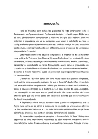 9 
INTRODUÇÃO 
Para se trabalhar com temas tão presentes na vida empresarial como o 
Treinamento e o Desenvolvimento Profissional (também conhecido como T&D), tem-se 
que, primeiramente, compreender o mercado em que está inserido, além de 
entender a importância de se ter processos que visem a satisfação de todo e 
qualquer cliente que esteja envolvido com o seu produto/ serviço. No caso específico 
deste estudo, estamos trabalhando com a Hotelaria, que é prestadora de serviços na 
Hospitalidade Comercial. 
Este trabalho tem como objetivo compreender a importância de se implantar 
uma política de Treinamento e Desenvolvimento Profissional, por meio de técnicas 
atualizadas, visando a satisfação tanto do cliente interno quanto externo. Além disso, 
apresentar a conceituação do tema Treinamento, assim como a implantação do 
conceito recente de Desenvolvimento Profissional nas empresas do ramo hoteleiro. 
Seguindo o mesmo raciocínio, busca-se apresentar as principais técnicas utilizadas 
no mercado atual. 
O setor de T&D vem sendo um tema muito visado nas grandes empresas, 
porém ainda peca-se quando é deixado de lado o “bê-a-bá” das funções primordiais 
dos estabelecimentos empresariais. Todos que formam a cadeia de funcionários, 
desde a equipe de limpeza até a diretoria, devem estar cientes de suas ocupações, 
das conseqüências de seus atos e, principalmente, de como trabalhar de forma 
eficiente para que seu cliente possa sair satisfeito e dizendo que o serviço utilizado 
foi de extrema qualidade. 
A importância deste estudo torna-se clara quando é compreendido que a 
forma mais efetiva de se atingir a excelência na prestação de um serviço é através 
de funcionários bem treinados e com suas habilidades desenvolvidas em prol não 
somente da empresa, mas também para seu aprimoramento pessoal. 
Ao desenvolver o projeto de pesquisa notou-se a falta de fonte bibliográfica 
específica ao tema Treinamento relacionada ao setor hoteleiro, induzindo a busca 
por material de outras áreas que tivesse a abrangência necessária. Todavia, prezou- 
9 
 