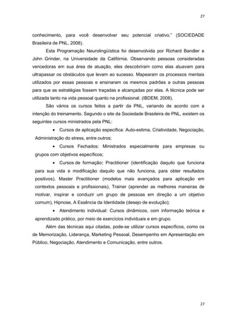 27 
conhecimento, para você desenvolver seu potencial criativo.” (SOCIEDADE 
Brasileira de PNL, 2008). 
Esta Programação Neurolingüística foi desenvolvida por Richard Bandler e 
John Grinder, na Universidade da Califórnia. Observando pessoas consideradas 
vencedoras em sua área de atuação, eles descobriram como elas atuavam para 
ultrapassar os obstáculos que levam ao sucesso. Mapearam os processos mentais 
utilizados por essas pessoas e ensinaram os mesmos padrões a outras pessoas 
para que as estratégias fossem traçadas e alcançadas por elas. A técnica pode ser 
utilizada tanto na vida pessoal quanto na profissional. (IBDEM, 2008). 
São vários os cursos feitos a partir da PNL, variando de acordo com a 
intenção do treinamento. Segundo o site da Sociedade Brasileira de PNL, existem os 
seguintes cursos ministrados pela PNL: 
· Cursos de aplicação específica: Auto-estima, Criatividade, Negociação, 
Administração do stress, entre outros; 
· Cursos Fechados: Ministrados especialmente para empresas ou 
grupos com objetivos específicos; 
· Cursos de formação: Practitioner (identificação daquilo que funciona 
para sua vida e modificação daquilo que não funciona, para obter resultados 
positivos), Master Practitioner (modelos mais avançados para aplicação em 
contextos pessoais e profissionais), Trainer (aprender as melhores maneiras de 
motivar, inspirar e conduzir um grupo de pessoas em direção a um objetivo 
comum), Hipnose, A Essência da Identidade (desejo de evolução); 
· Atendimento individual: Cursos dinâmicos, com informação teórica e 
aprendizado prático, por meio de exercícios individuais e em grupo. 
Além das técnicas aqui citadas, pode-se utilizar cursos específicos, como os 
de Memorização, Liderança, Marketing Pessoal, Desempenho em Apresentação em 
Público, Negociação, Atendimento e Comunicação, entre outros. 
27 
 