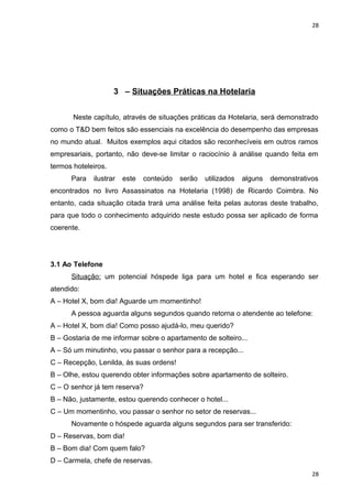 28 
3 – Situações Práticas na Hotelaria 
Neste capítulo, através de situações práticas da Hotelaria, será demonstrado 
como o T&D bem feitos são essenciais na excelência do desempenho das empresas 
no mundo atual. Muitos exemplos aqui citados são reconhecíveis em outros ramos 
empresariais, portanto, não deve-se limitar o raciocínio à análise quando feita em 
termos hoteleiros. 
Para ilustrar este conteúdo serão utilizados alguns demonstrativos 
encontrados no livro Assassinatos na Hotelaria (1998) de Ricardo Coimbra. No 
entanto, cada situação citada trará uma análise feita pelas autoras deste trabalho, 
para que todo o conhecimento adquirido neste estudo possa ser aplicado de forma 
coerente. 
3.1 Ao Telefone 
Situação: um potencial hóspede liga para um hotel e fica esperando ser 
atendido: 
A – Hotel X, bom dia! Aguarde um momentinho! 
A pessoa aguarda alguns segundos quando retorna o atendente ao telefone: 
A – Hotel X, bom dia! Como posso ajudá-lo, meu querido? 
B – Gostaria de me informar sobre o apartamento de solteiro... 
A – Só um minutinho, vou passar o senhor para a recepção... 
C – Recepção, Lenilda, às suas ordens! 
B – Olhe, estou querendo obter informações sobre apartamento de solteiro. 
C – O senhor já tem reserva? 
B – Não, justamente, estou querendo conhecer o hotel... 
C – Um momentinho, vou passar o senhor no setor de reservas... 
Novamente o hóspede aguarda alguns segundos para ser transferido: 
D – Reservas, bom dia! 
B – Bom dia! Com quem falo? 
D – Carmela, chefe de reservas. 
28 
 
