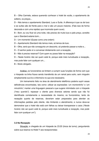 29 
B – Olha Carmela, estava querendo conhecer o hotel de vocês, o apartamento de 
solteiro, os preços... 
D – Nós temos o apartamento Standard, Luxo e Suíte. A diferença é que os de luxo 
e as suítes são de frente para o mar e são um pouco maiores. (Fala isso de forma 
decorada e com uma rapidez que incomoda quem ouve). 
B – Bom, eu vou ficar só uma noite, não preciso de muito luxo e pelo preço, acredito 
que o Standard estaria bom... 
D – Um momento! (Quase como uma ordem) 
D – Apartamento Standard não temos mais, só temos de luxo. 
B – Olha, será que não conseguiria um desconto, só pretendo passar a noite e... 
D – O senhor pode vir e conversar diretamente com a recepção. 
B – Não é preciso reservar? Com quem eu posso falar na recepção? 
D – Neste horário não sei quem está lá, porque está meio tumultuada a recepção, 
mas pode falar com qualquer um... 
B – Muito obrigado. 
Análise: os funcionários se limitam a cumprir suas funções de forma com que 
o hóspede na linha ficava sendo transferido de um ramal para outro, sem ninguém 
simplesmente ouvi-lo e informá-lo no que era necessário. 
Um treinamento feito na área de atendimento telefônico poderia suprir essas 
deficiências encontradas, tais como: utilizar as expressões ‘um momentinho’ e ‘um 
minutinho’; manter uma linguagem pessoal e que sugere intimidade com o hóspede 
(“meu querido”); repassar o cliente para diversos setores sendo que não foi 
identificada corretamente a necessidade do mesmo; os funcionários, tanto da 
recepção quanto de reservas, deveriam estar preparados para atender as 
informações pedidas pelo cliente, não limitando o atendimento; e nunca deve-se 
demonstrar que o hotel não está com falhas ou deixar transparecer o caos (‘Neste 
horário não sei quem está lá, porque está meio tumultuada a recepção, mas pode 
falar com qualquer um”). 
3.2 Na Recepção 
Situação: a chegada de um hóspede às 23:20 (troca de turno), perguntando 
sobre sua reserva no Hotel Y aos recepcionistas: 
29 
 