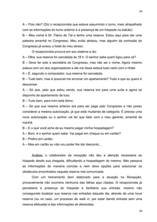 30 
A – Pois não? (Diz o recepcionista que estava assumindo o turno, meio atrapalhado 
com as informações do turno anterior e a presença de um hóspede no balcão) 
B – Meu nome é Dr. Flávio de Tal e tenho uma reserva. Estou aqui para dar uma 
palestra amanhã no Congresso. Meu avião atrasou, mas alguém da comissão do 
Congresso já avisou o hotel do meu atraso. 
O recepcionista procura em seu sistema e diz: 
A – Olha, sua reserva foi cancelada às 18 h. O senhor sabe quem ligou para cá? 
B – Deve ter sido a secretária do Congresso, mas não sei o nome. Agora mesmo 
estava com um dos organizadores e ele me disse estava tudo certo com o Hotel. 
A – É, segundo o computador, sua reserva foi cancelada. 
B – Tudo bem, mas é possível me arrumar um apartamento? Tudo o que eu quero é 
descansar. 
A – Só que, pelo que estou vendo, sua reserva era para uma suíte e agora só 
disponho de apartamento de luxo. 
B – Tudo bem, para mim está ótimo. 
A – Só que sua reserva anterior era para ser paga pelo Congresso e não posso 
considerar a mesma autorização, já que está mudando de categoria. É preciso uma 
nova autorização ou o senhor vai ter que falar com o meu gerente, amanhã de 
manhã. 
B – E o que você acha de eu mesmo pagar minha hospedagem? 
A – Bom, é o senhor quem sabe. Vai pagar em cheque ou em cartão? 
B – Prefiro em cartão. 
A – Mas em cartão eu não vou poder lhe dar desconto... 
Análise: o colaborador da recepção não deu a atenção necessária ao 
hóspede desde sua chegada, dificultando a hospedagem do mesmo. Não passava 
as informações de maneira concisa e nem dava opções para solucionar os 
obstáculos encontrados naquela reserva mal comunicada. 
Com um treinamento bem elaborado para a atuação na Recepção, 
provavelmente não ocorreria nenhuma das falhas aqui citadas. O recepcionista já 
perceberia a presença do hóspede e facilitaria sua entrada, mesmo não 
conseguindo localizar sua reserva nas entradas daquele dia, através de uma nova 
reserva (ou no caso, um processo de walk in, por estar dando entrada sem uma 
reserva efetuada) e das informações ali oferecidas. 
30 
 