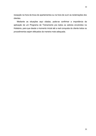 32 
recepção na hora da troca de apartamentos ou na hora de ouvir as reclamações dos 
clientes. 
Mediante as situações aqui citadas, pode-se confirmar a importância da 
aplicação de um Programa de Treinamento pra todos os setores envolvidos na 
Hotelaria, para que desde o momento inicial até a real conquista do cliente todos os 
procedimentos sejam efetuados da maneira mais adequada. 
32 
 