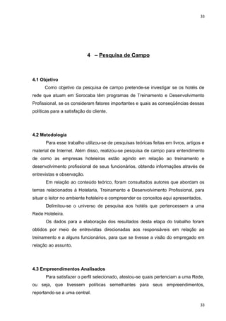33 
4 – Pesquisa de Campo 
4.1 Objetivo 
Como objetivo da pesquisa de campo pretende-se investigar se os hotéis de 
rede que atuam em Sorocaba têm programas de Treinamento e Desenvolvimento 
Profissional, se os consideram fatores importantes e quais as conseqüências dessas 
políticas para a satisfação do cliente. 
4.2 Metodologia 
Para esse trabalho utilizou-se de pesquisas teóricas feitas em livros, artigos e 
material de Internet. Além disso, realizou-se pesquisa de campo para entendimento 
de como as empresas hoteleiras estão agindo em relação ao treinamento e 
desenvolvimento profissional de seus funcionários, obtendo informações através de 
entrevistas e observação. 
Em relação ao conteúdo teórico, foram consultados autores que abordam os 
temas relacionados à Hotelaria, Treinamento e Desenvolvimento Profissional, para 
situar o leitor no ambiente hoteleiro e compreender os conceitos aqui apresentados. 
Delimitou-se o universo de pesquisa aos hotéis que pertencessem a uma 
Rede Hoteleira. 
Os dados para a elaboração dos resultados desta etapa do trabalho foram 
obtidos por meio de entrevistas direcionadas aos responsáveis em relação ao 
treinamento e a alguns funcionários, para que se tivesse a visão do empregado em 
relação ao assunto. 
4.3 Empreendimentos Analisados 
Para satisfazer o perfil selecionado, atestou-se quais pertenciam a uma Rede, 
ou seja, que tivessem políticas semelhantes para seus empreendimentos, 
reportando-se a uma central. 
33 
 
