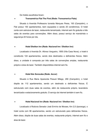 34 
Os Hotéis escolhidos foram: 
· Transamérica Flat The First (Rede: Transamerica Flats) 
Situado à Avenida Professora Izoraida Marques Peres, 193 (Campolim), o 
Flat possui 150 apartamentos, bem equipados e sendo 20 condôminos. O hotel 
conta com estrutura de lazer, restaurante terceirizado, internet sem fio gratuita e três 
salas de eventos para convenções. Além disso, possui serviço de manobrista e 
segurança 24 horas por dia. 
· Hotel Shelton Inn (Rede: Nacional Inn / Shelton Inn) 
Localizado à Avenida Dr. Afonso Vergueiro, 1850 (Vila Casa Nova), o hotel é 
constituído 124 apartamentos, sendo dois destinados a deficientes físicos. Além 
disso, a unidade é composta por três salas de convenções amplas, restaurante 
próprio e área de lazer. Também disponibiliza internet sem fio. 
· Hotel Ibis Sorocaba (Rede: Accor) 
Situado à Rua Maria Aparecida Pessuti Milego, 290 (Campolim), o hotel 
dispõe de 112 apartamentos, sendo um destinado a deficientes físicos. É 
estruturado com duas salas de eventos, além de restaurante próprio, lavanderia 
terceirizada e estacionamento gratuito. O serviço de internet também é sem fio. 
· Hotel Nacional Inn (Rede: Nacional Inn / Shelton Inn) 
Localizado à Rodovia Senador José Ermírio de Moraes, Km 2,5 (Iporanga), o 
hotel conta com 96 apartamentos, sendo um estruturado para deficientes físicos. 
Além disso, dispõe de duas salas de eventos, restaurante próprio, internet sem fio e 
área de lazer. 
34 
 