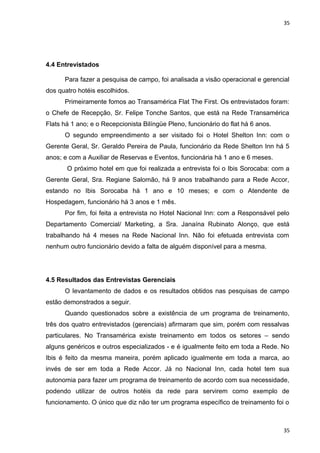 35 
4.4 Entrevistados 
Para fazer a pesquisa de campo, foi analisada a visão operacional e gerencial 
dos quatro hotéis escolhidos. 
Primeiramente fomos ao Transamérica Flat The First. Os entrevistados foram: 
o Chefe de Recepção, Sr. Felipe Tonche Santos, que está na Rede Transamérica 
Flats há 1 ano; e o Recepcionista Bilíngüe Pleno, funcionário do flat há 6 anos. 
O segundo empreendimento a ser visitado foi o Hotel Shelton Inn: com o 
Gerente Geral, Sr. Geraldo Pereira de Paula, funcionário da Rede Shelton Inn há 5 
anos; e com a Auxiliar de Reservas e Eventos, funcionária há 1 ano e 6 meses. 
O próximo hotel em que foi realizada a entrevista foi o Ibis Sorocaba: com a 
Gerente Geral, Sra. Regiane Salomão, há 9 anos trabalhando para a Rede Accor, 
estando no Ibis Sorocaba há 1 ano e 10 meses; e com o Atendente de 
Hospedagem, funcionário há 3 anos e 1 mês. 
Por fim, foi feita a entrevista no Hotel Nacional Inn: com a Responsável pelo 
Departamento Comercial/ Marketing, a Sra. Janaína Rubinato Alonço, que está 
trabalhando há 4 meses na Rede Nacional Inn. Não foi efetuada entrevista com 
nenhum outro funcionário devido a falta de alguém disponível para a mesma. 
4.5 Resultados das Entrevistas Gerenciais 
O levantamento de dados e os resultados obtidos nas pesquisas de campo 
estão demonstrados a seguir. 
Quando questionados sobre a existência de um programa de treinamento, 
três dos quatro entrevistados (gerenciais) afirmaram que sim, porém com ressalvas 
particulares. No Transamérica existe treinamento em todos os setores – sendo 
alguns genéricos e outros especializados - e é igualmente feito em toda a Rede. No 
Ibis é feito da mesma maneira, porém aplicado igualmente em toda a marca, ao 
invés de ser em toda a Rede Accor. Já no Nacional Inn, cada hotel tem sua 
autonomia para fazer um programa de treinamento de acordo com sua necessidade, 
podendo utilizar de outros hotéis da rede para servirem como exemplo de 
funcionamento. O único que diz não ter um programa específico de treinamento foi o 
35 
 