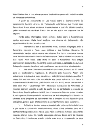 36 
Hotel Shelton Inn, já que afirma que seus funcionários apenas são instruídos sobre 
as atividades operacionais. 
A partir do pensamento de Las Casas sobre o aperfeiçoamento do 
desempenho humano através do Treinamento entendemos que treinar seus 
funcionários é uma atitude sensata e empreendedora, a qual não foi compreendida 
pelos mantenedores do Hotel Shelton Inn ao não aplicar um programa com tal 
objetivo. 
Tendo estas informações, foram colhidos dados sobre o funcionamento 
destes programas. Cada hotel explicou seu sistema de treinamento, não 
especificando a técnica de cada curso: 
· Transamérica tem o treinamento inicial, chamado Integração, onde o 
funcionário conhece a Rede, suas políticas e sua logística. Conforme há 
necessidade, existem outros cursos para diversos fins, tendo uma grade mensal 
onde formam-se turmas na Central de Treinamento e Desenvolvimento na cidade de 
São Paulo. Além disso, cada chefe de setor e funcionários mais antigos 
acompanham diretamente o funcionário recém-contratado. A aplicação dos cursos é 
feita por funcionários da própria rede, qualificados para administrar tais atividades. 
· Ibis tem o chamado Currículo Básico da marca, formado por 10 cursos 
para os colaboradores registrados. É oferecido pela Academia Accor, feito 
virtualmente e destinado a todos os setores – podendo ter um objetivo específico. A 
marca Ibis tem sua autonomia em relação aos cursos aplicados, indo desde o 
conhecimento da Rede Accor (Descobrindo o Mundo Accor) até os direcionados a 
cada setor (POP – Governança, POP – Recepção, Manipulação de Alimentos). Os 
mesmos ocorrem somente a partir do quarto mês de contratação e o quadro de 
funcionários deve ter pelo menos 80% com o treinamento feito nos prazos corretos. 
A reciclagem só é feita quando há necessidade e é aplicado pelo próprio Superior da 
unidade. Este programa de treinamento não é oferecido na sua totalidade para 
estagiários, para os quais é feito somente o acompanhamento pelos superiores. 
· O Nacional Inn tem treinamento setorizado, onde o próprio chefe treina 
e por vezes o funcionário recém-contratado visita outras unidades para ter o 
conhecimento operacional dos hotéis. Cada hotel escolhe sua forma de treinamento, 
mas não diferem muito. Em relação aos cursos externos, devem partir do interesse 
do funcionário, inclusive por adesão própria, mas tendo a compreensão de estar 
36 
 