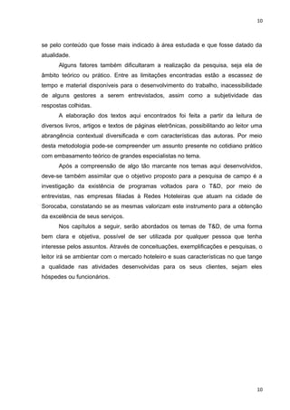 10 
se pelo conteúdo que fosse mais indicado à área estudada e que fosse datado da 
atualidade. 
Alguns fatores também dificultaram a realização da pesquisa, seja ela de 
âmbito teórico ou prático. Entre as limitações encontradas estão a escassez de 
tempo e material disponíveis para o desenvolvimento do trabalho, inacessibilidade 
de alguns gestores a serem entrevistados, assim como a subjetividade das 
respostas colhidas. 
A elaboração dos textos aqui encontrados foi feita a partir da leitura de 
diversos livros, artigos e textos de páginas eletrônicas, possibilitando ao leitor uma 
abrangência contextual diversificada e com características das autoras. Por meio 
desta metodologia pode-se compreender um assunto presente no cotidiano prático 
com embasamento teórico de grandes especialistas no tema. 
Após a compreensão de algo tão marcante nos temas aqui desenvolvidos, 
deve-se também assimilar que o objetivo proposto para a pesquisa de campo é a 
investigação da existência de programas voltados para o T&D, por meio de 
entrevistas, nas empresas filiadas à Redes Hoteleiras que atuam na cidade de 
Sorocaba, constatando se as mesmas valorizam este instrumento para a obtenção 
da excelência de seus serviços. 
Nos capítulos a seguir, serão abordados os temas de T&D, de uma forma 
bem clara e objetiva, possível de ser utilizada por qualquer pessoa que tenha 
interesse pelos assuntos. Através de conceituações, exemplificações e pesquisas, o 
leitor irá se ambientar com o mercado hoteleiro e suas características no que tange 
a qualidade nas atividades desenvolvidas para os seus clientes, sejam eles 
hóspedes ou funcionários. 
10 
 