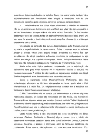 37 
ausente em determinado horário de trabalho. Como nos outros hotéis, também há o 
acompanhamento dos funcionários mais antigos e superiores. Não há um 
treinamento específico para o início da carreira e tampouco para reciclagem. 
· Diferentemente dos outros hotéis analisados, o Shelton Inn declarou 
não ter um programa de treinamento em seu Hotel, por julgar não ser necessário e 
ser um investimento em que a Rede não teria retorno financeiro. Os funcionários 
passam por todos os setores, tendo um acompanhamento básico de cada chefe. Em 
seu setor de atuação, o funcionário recém-contratado fica observando e então age 
diretamente com o cliente. 
Em relação ao conteúdo dos cursos disponibilizados pelo Transamérica foi 
apontada a superficialidade de certos cursos. Sobre o mesmo aspecto pode-se 
criticar a técnica virtual para alguns cursos oferecidos na marca Íbis por 
acreditarmos não atingir resultados suficientes com todos os colaboradores ou até 
mesmo em relação aos objetivos da empresa. Outra limitação encontrada neste 
hotel foi a não inclusão de estagiários no Programa de Treinamento da Rede. 
Ainda sobre este tópico podemos compreender que a setorização de 
treinamento feita pelo Hotel Nacional Inn é insuficiente perante a estrutura de 
mercado necessária. A política de não investir em treinamentos adotada pelo Hotel 
Shelton Inn pode vir a ser desmotivadora aos seus colaboradores. 
Diante a explanação sobre Desenvolvimento Profissional, dois dos 
entrevistados afirmaram ter técnicas relacionadas ao tema, sendo eles o Flat 
Transamérica e o Hotel Íbis. Os empreendimentos Shelton Inn e Nacional Inn 
declararam desconhecer programas com tal objetivo. 
O Flat Transamérica diz ter cursos que desenvolvem e praticam algumas 
habilidades pessoais. Os cursos são ministrados em São Paulo, pela Central de 
Treinamento ou, algumas vezes, por terceiros (como o Instituto Tadashi Kadomoto) 
e tem como objetivo capacitar algumas características, tais como PNL (Programação 
Neurolinguistica) que visa o relacionamento interpessoal e outros destinados às 
chefias, como Liderança e Motivação. 
Desta mesma forma, o Ibis proporciona aos seus funcionários de cargo 
superiores (Trainee, Assistente e Gerente) alguns cursos com o intuito de 
desenvolver habilidades pessoais, sendo eles: curso focado em Gestão, Cores de 
Liderança (liderança e gestão) e Motivação, além da formação acadêmica do 
colaborador. Estes cursos são aplicados por uma empresa terceirizada (Ex.: 
37 
 