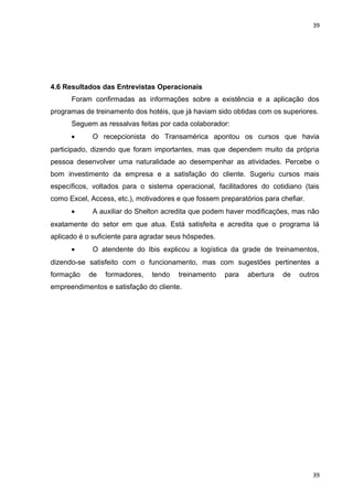 39 
4.6 Resultados das Entrevistas Operacionais 
Foram confirmadas as informações sobre a existência e a aplicação dos 
programas de treinamento dos hotéis, que já haviam sido obtidas com os superiores. 
Seguem as ressalvas feitas por cada colaborador: 
· O recepcionista do Transamérica apontou os cursos que havia 
participado, dizendo que foram importantes, mas que dependem muito da própria 
pessoa desenvolver uma naturalidade ao desempenhar as atividades. Percebe o 
bom investimento da empresa e a satisfação do cliente. Sugeriu cursos mais 
específicos, voltados para o sistema operacional, facilitadores do cotidiano (tais 
como Excel, Access, etc.), motivadores e que fossem preparatórios para chefiar. 
· A auxiliar do Shelton acredita que podem haver modificações, mas não 
exatamente do setor em que atua. Está satisfeita e acredita que o programa lá 
aplicado é o suficiente para agradar seus hóspedes. 
· O atendente do Ibis explicou a logística da grade de treinamentos, 
dizendo-se satisfeito com o funcionamento, mas com sugestões pertinentes a 
formação de formadores, tendo treinamento para abertura de outros 
empreendimentos e satisfação do cliente. 
39 
 