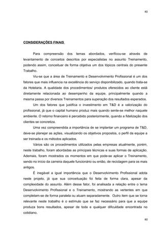 40 
CONSIDERAÇÕES FINAIS 
Para compreensão dos temas abordados, verificou-se através de 
levantamento de conceitos descritos por especialistas no assunto Treinamento, 
podendo assim, conceituar de forma objetiva um dos tópicos centrais do presente 
Trabalho. 
Viu-se que a área de Treinamento e Desenvolvimento Profissional é um dos 
fatores que mais influencia na excelência do serviço disponibilizado, quando trata-se 
da Hotelaria. A qualidade dos procedimentos/ produtos oferecidos ao cliente está 
diretamente relacionada ao desempenho da equipe, principalmente quando a 
mesma passa por diversos Treinamentos para superação dos resultados esperados. 
Um dos fatores que justifica o investimento em T&D é a valorização do 
profissional, já que o capital humano produz mais quando sente-se melhor naquele 
ambiente. O retorno financeiro é percebido posteriormente, quando a fidelização dos 
clientes se concretiza. 
Uma vez compreendida a importância de se implantar um programa de T&D, 
deve-se planejar as ações, visualizando os objetivos propostos, o perfil da equipe a 
ser treinada e os métodos aplicados. 
Vários são os procedimentos utilizados pelas empresas atualmente, porém, 
neste trabalho, foram abordadas as principais técnicas e suas formas de aplicação. 
Ademais, foram mostrados os momentos em que pode-se aplicar o Treinamento, 
sendo no início da carreira daquele funcionário ou então, de reciclagem para os mais 
antigos. 
É inegável a igual importância que o Desenvolvimento Profissional adota 
neste projeto, já que sua conceituação foi feita de forma clara, apesar da 
complexidade do assunto. Além desse fator, foi analisada a relação entre o tema 
Desenvolvimento Profissional e o Treinamento, mostrando as vertentes em que 
completam-se de forma paralela ou atuam separadamente. Outro item que se torna 
relevante neste trabalho é o estímulo que se faz necessário para que a equipe 
produza bons resultados, apesar de toda e qualquer dificuldade encontrada no 
cotidiano. 
40 
 