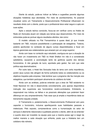 41 
Diante do estudo, pode-se indicar as falhas e sugestões perante algumas 
situações hoteleiras aqui abordadas. Por meio de acontecimentos, foi possível 
visualizar como um Treinamento e Desenvolvimento Profissional influenciam no 
resultado direto com o cliente, posto que o profissional deve estar seguro e apto em 
suas ações. 
Após o estudo teórico concluído, focou-se em verificar como os Hotéis de 
Rede em Sorocaba atuam em relação aos temas aqui desenvolvidos. Por meio de 
entrevistas pode-se pontuar alguns resultados aferidos, tais como: 
O modelo utilizado no Flat Transamérica é quase ideal, já que investe 
bastante em T&D, inclusive possibilitando a participação de estagiários. Todavia, 
poderia aprofundar no conteúdo de alguns cursos disponibilizados e focar em 
tópicos gerenciais aos colaboradores que anseiam por um cargo superior; 
Ainda com base no conteúdo aqui estudado, averiguou-se que a situação de 
não haver um investimento em T&D no Hotel Shelton Inn não é a considerada 
satisfatória, causando a acomodação tanto da gerência quanto dos demais 
funcionários. A não geração de lucro, apontada pelo gestor, faz com que esta 
política seja desmotivadora; 
Por outro lado, o Hotel Ibis Sorocaba trata do tema com certa importância, 
porém seus cursos não atingem de forma suficiente todos os colaboradores ou os 
objetivos traçados pela empresa. Vale lembrar que o programa não faz menção aos 
estagiários, que também participam ativamente do cotidiano do hotel; 
Ainda com as análises, pode-se entender que a área de T&D existente no 
Hotel Nacional Inn não é desenvolvida concretamente, pois apenas disponibiliza 
instrução dos superiores aos funcionários recém-contratados. Entretanto, a 
responsável nos indicou as falhas e as possíveis alterações que poderiam fazer 
diferença em seu empreendimento. Fato esse que já amplia a importância dada ao 
treinamento naquela unidade. 
O Treinamento e, posteriormente, o Desenvolvimento Profissional vem para 
capacitar o funcionário, inclusive aperfeiçoando suas habilidades pessoais e 
intelectuais. Pelo exposto, compreende-se como a humanização do setor de 
serviços é altamente relacionada à qualidade perante o cliente, além de se entender 
o quanto deve ser investido na equipe para que a mesma possa agir e reagir da 
melhor maneira a cada situação que enfrente, posto que a Hotelaria tem um 
cotidiano não rotineiro. 
41 
 