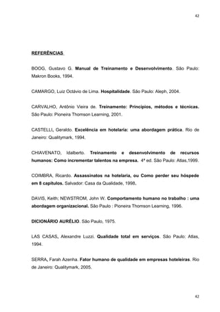 42 
REFERÊNCIAS 
BOOG, Gustavo G. Manual de Treinamento e Desenvolvimento. São Paulo: 
Makron Books, 1994. 
CAMARGO, Luiz Octávio de Lima. Hospitalidade. São Paulo: Aleph, 2004. 
CARVALHO, Antônio Vieira de. Treinamento: Princípios, métodos e técnicas. 
São Paulo: Pioneira Thomson Learning, 2001. 
CASTELLI, Geraldo. Excelência em hotelaria: uma abordagem prática. Rio de 
Janeiro: Qualitymark, 1994. 
CHIAVENATO, Idalberto. Treinamento e desenvolvimento de recursos 
humanos: Como incrementar talentos na empresa. 4ª ed. São Paulo: Atlas,1999. 
COIMBRA, Ricardo. Assassinatos na hotelaria, ou Como perder seu hóspede 
em 8 capítulos. Salvador: Casa da Qualidade, 1998. 
DAVIS, Keith; NEWSTROM, John W. Comportamento humano no trabalho : uma 
abordagem organizacional. São Paulo : Pioneira Thomson Learning, 1996. 
DICIONÁRIO AURÉLIO. São Paulo, 1975. 
LAS CASAS, Alexandre Luzzi. Qualidade total em serviços. São Paulo: Atlas, 
1994. 
SERRA, Farah Azenha. Fator humano de qualidade em empresas hoteleiras. Rio 
de Janeiro: Qualitymark, 2005. 
42 
 