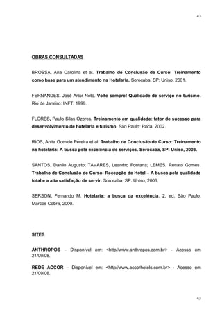 43 
OBRAS CONSULTADAS 
BROSSA, Ana Carolina et al. Trabalho de Conclusão de Curso: Treinamento 
como base para um atendimento na Hotelaria. Sorocaba, SP: Uniso, 2001. 
FERNANDES, José Artur Neto. Volte sempre! Qualidade de serviço no turismo. 
Rio de Janeiro: INFT, 1999. 
FLORES, Paulo Silas Ozores. Treinamento em qualidade: fator de sucesso para 
desenvolvimento de hotelaria e turismo. São Paulo: Roca, 2002. 
RIOS, Anita Gomide Pereira et al. Trabalho de Conclusão de Curso: Treinamento 
na hotelaria: A busca pela excelência de serviços. Sorocaba, SP: Uniso, 2003. 
SANTOS, Danilo Augusto; TAVARES, Leandro Fontana; LEMES, Renato Gomes. 
Trabalho de Conclusão de Curso: Recepção de Hotel – A busca pela qualidade 
total e a alta satisfação de servir. Sorocaba, SP: Uniso, 2006. 
SERSON, Fernando M. Hotelaria: a busca da excelência. 2. ed. São Paulo: 
Marcos Cobra, 2000. 
SITES 
ANTHROPOS – Disponível em: <http//www.anthropos.com.br> - Acesso em 
21/09/08. 
REDE ACCOR – Disponível em: <http//www.accorhotels.com.br> - Acesso em 
21/09/08. 
43 
 