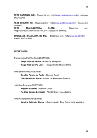 44 
REDE NACIONAL INN - Disponível em: <http//www.nacional-inn.com.br> - Acesso 
em 21/09/08. 
REDE SHELTON INN – Disponível em: <http//www.sheltoninn.com.br> - Acesso em 
21/09/08. 
REDE TRANSAMERICA FLATS – Disponível em: 
<http//www.transamericaflats.com.br> - Acesso em 21/09/08. 
SOCIEDADE BRASILEIRA DE PNL – Disponível em: <http//www.pln.com.br> - 
Acesso em 21/09/08. 
ENTREVISTAS 
Transamerica Flat The First (23/07/2008): 
- Felipe Tonche Santos – Chefe de Recepção; 
- Tiago José Ouviña Leiro – Recepcionista Bilíngüe Pleno 
Hotel Shelton Inn (04/08/2008): 
- Geraldo Pereira de Paula – Gerente Geral 
- Claudia Martins Rosa – Auxiliar de Reservas e Eventos 
Hotel Ibis Sorocaba (07/08/2008): 
- Regiane Salomão – Gerente Geral 
- Rodrigo Ernega Belinassi – Atendente de Hospedagem 
Hotel Nacional Inn (18/08/2008): 
- Janaína Rubinato Alonço – Responsável - Dep. Comercial e Marketing 
44 
 