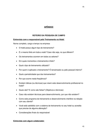 45 
APÊNDICE 
ROTEIRO DA PESQUISA DE CAMPO 
Entrevista com o responsável pelo Treinamento no Hotel 
Nome completo, cargo e tempo na empresa 
· O hotel possui algum tipo de treinamento? 
· É o mesmo feito em toda a rede? Caso não seja, no que diferem? 
· Os treinamentos ocorrem em todos os setores? 
· Em quais momentos o treinamento é feito? 
· Qual o tipo de treinamento utilizado? 
· Por quem é aplicado o treinamento? É terceirizado ou pelo pessoal interno? 
· Qual a periodicidade que dos treinamentos? 
· Por que ocorre nesta freqüência? 
· Existem táticas (ou técnicas) que visem este desenvolvimento profissional no 
hotel? 
· Quais são? E como são feitas? (Objetivos e técnicas) 
· Caso não existam técnicas para desenvolvimento, por que não existem? 
· Como este programa de treinamento e desenvolvimento interfere na relação 
com seu cliente? 
· Você está satisfeito com o sistema de treinamento no seu hotel ou acredita 
que precise de alguma alteração? 
· Considerações finais do responsável 
Entrevista com algum colaborador 
45 
 